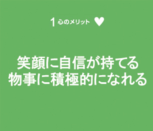 笑顔に自信が持てる　物事に積極的になれる